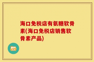 海口免税店有氨糖软骨素(海口免税店销售软骨素产品)