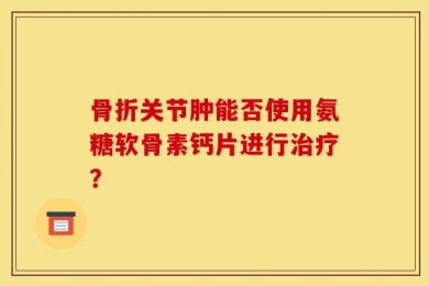 骨折关节肿能否使用氨糖软骨素钙片进行治疗？