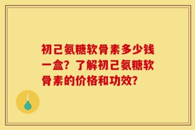 初己氨糖软骨素多少钱一盒？了解初己氨糖软骨素的价格和功效？