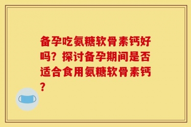 备孕吃氨糖软骨素钙好吗？探讨备孕期间是否适合食用氨糖软骨素钙？