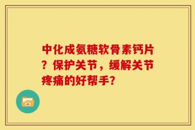 中化成氨糖软骨素钙片？保护关节，缓解关节疼痛的好帮手？