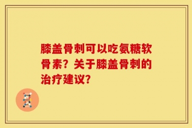 膝盖骨刺可以吃氨糖软骨素？关于膝盖骨刺的治疗建议？