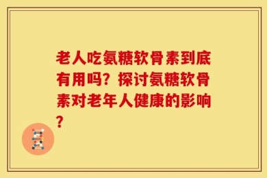 老人吃氨糖软骨素到底有用吗？探讨氨糖软骨素对老年人健康的影响？