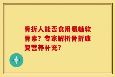 骨折人能否食用氨糖软骨素？专家解析骨折康复营养补充？