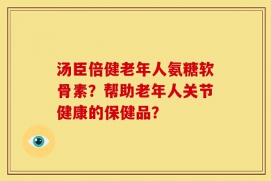 汤臣倍健老年人氨糖软骨素？帮助老年人关节健康的保健品？
