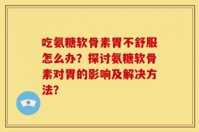 吃氨糖软骨素胃不舒服怎么办？探讨氨糖软骨素对胃的影响及解决方法？
