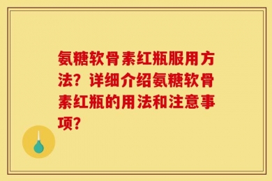 氨糖软骨素红瓶服用方法？详细介绍氨糖软骨素红瓶的用法和注意事项？