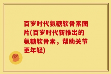 百岁时代氨糖软骨素图片(百岁时代新推出的氨糖软骨素，帮助关节更年轻)