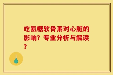 吃氨糖软骨素对心脏的影响？专业分析与解读？