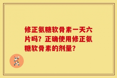 修正氨糖软骨素一天六片吗？正确使用修正氨糖软骨素的剂量？