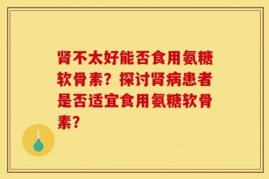 肾不太好能否食用氨糖软骨素？探讨肾病患者是否适宜食用氨糖软骨素？