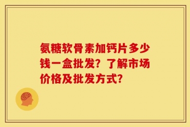 氨糖软骨素加钙片多少钱一盒批发？了解市场价格及批发方式？