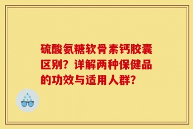 硫酸氨糖软骨素钙胶囊区别？详解两种保健品的功效与适用人群？