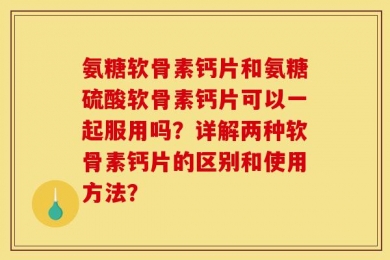 氨糖软骨素钙片和氨糖硫酸软骨素钙片可以一起服用吗？详解两种软骨素钙片的区别和使用方法？