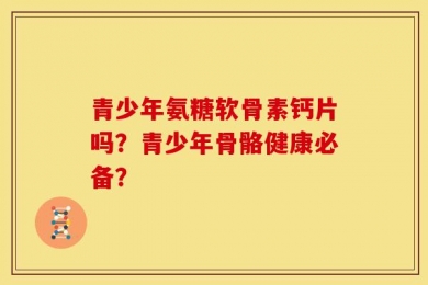 青少年氨糖软骨素钙片吗？青少年骨骼健康必备？