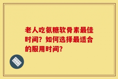 老人吃氨糖软骨素最佳时间？如何选择最适合的服用时间？