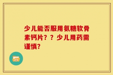 少儿能否服用氨糖软骨素钙片？？少儿用药需谨慎？