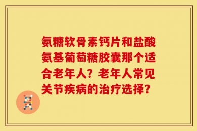 氨糖软骨素钙片和盐酸氨基葡萄糖胶囊那个适合老年人？老年人常见关节疾病的治疗选择？