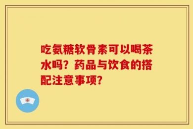 吃氨糖软骨素可以喝茶水吗？药品与饮食的搭配注意事项？