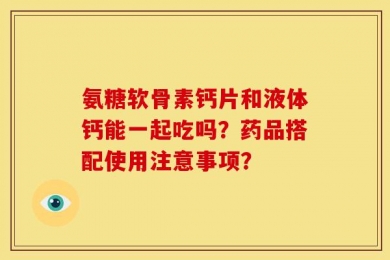 氨糖软骨素钙片和液体钙能一起吃吗？药品搭配使用注意事项？