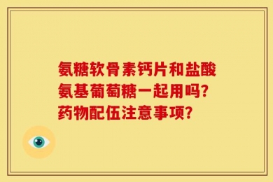 氨糖软骨素钙片和盐酸氨基葡萄糖一起用吗？药物配伍注意事项？