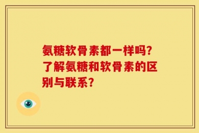 氨糖软骨素都一样吗？了解氨糖和软骨素的区别与联系？