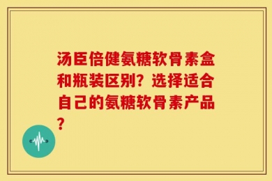 汤臣倍健氨糖软骨素盒和瓶装区别？选择适合自己的氨糖软骨素产品？