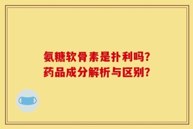 氨糖软骨素是扑利吗？药品成分解析与区别？