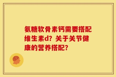氨糖软骨素钙需要搭配维生素d？关于关节健康的营养搭配？