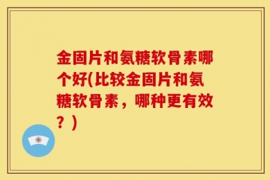 金固片和氨糖软骨素哪个好(比较金固片和氨糖软骨素，哪种更有效？)