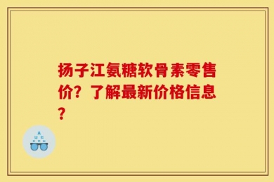 扬子江氨糖软骨素零售价？了解最新价格信息？
