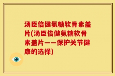 汤臣倍健氨糖软骨素盖片(汤臣倍健氨糖软骨素盖片——保护关节健康的选择)
