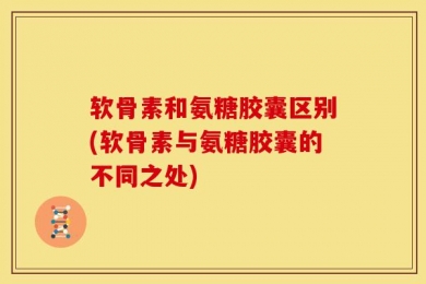 软骨素和氨糖胶囊区别(软骨素与氨糖胶囊的不同之处)