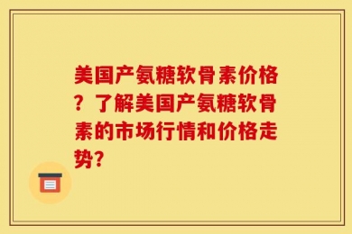 美国产氨糖软骨素价格？了解美国产氨糖软骨素的市场行情和价格走势？