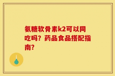 氨糖软骨素k2可以同吃吗？药品食品搭配指南？