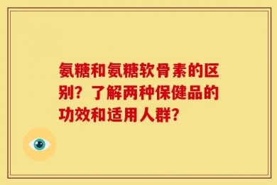 氨糖和氨糖软骨素的区别？了解两种保健品的功效和适用人群？