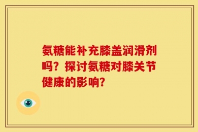 氨糖能补充膝盖润滑剂吗？探讨氨糖对膝关节健康的影响？
