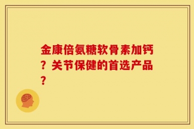 金康倍氨糖软骨素加钙？关节保健的首选产品？