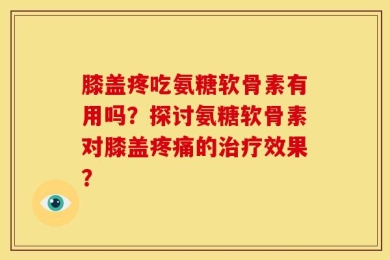 膝盖疼吃氨糖软骨素有用吗？探讨氨糖软骨素对膝盖疼痛的治疗效果？