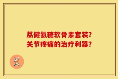 荔健氨糖软骨素套装？关节疼痛的治疗利器？