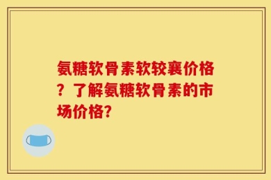 氨糖软骨素软较襄价格？了解氨糖软骨素的市场价格？