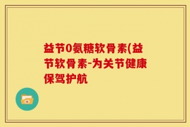 益节0氨糖软骨素(益节软骨素-为关节健康保驾护航