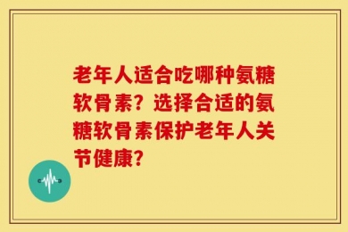 老年人适合吃哪种氨糖软骨素？选择合适的氨糖软骨素保护老年人关节健康？