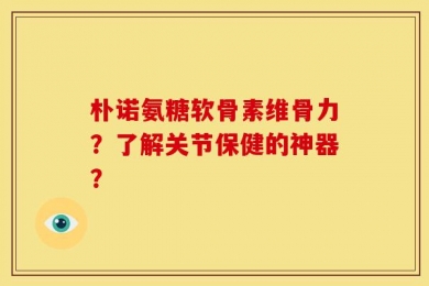 朴诺氨糖软骨素维骨力？了解关节保健的神器？