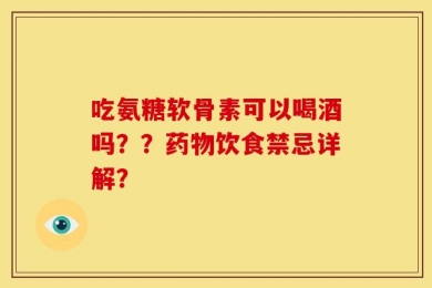 吃氨糖软骨素可以喝酒吗？？药物饮食禁忌详解？