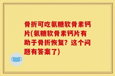 骨折可吃氨糖软骨素钙片(氨糖软骨素钙片有助于骨折恢复？这个问题有答案了)