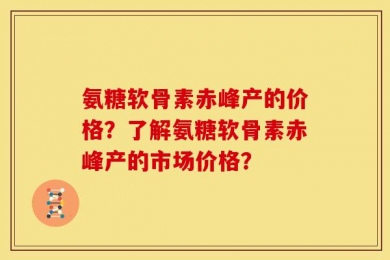氨糖软骨素赤峰产的价格？了解氨糖软骨素赤峰产的市场价格？