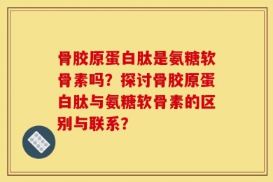 骨胶原蛋白肽是氨糖软骨素吗？探讨骨胶原蛋白肽与氨糖软骨素的区别与联系？