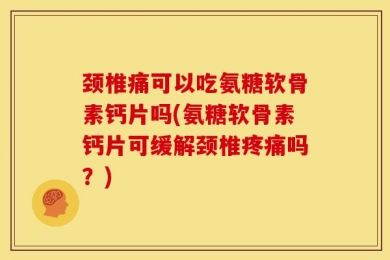 颈椎痛可以吃氨糖软骨素钙片吗(氨糖软骨素钙片可缓解颈椎疼痛吗？)