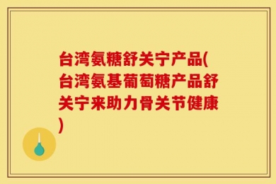 台湾氨糖舒关宁产品(台湾氨基葡萄糖产品舒关宁来助力骨关节健康)